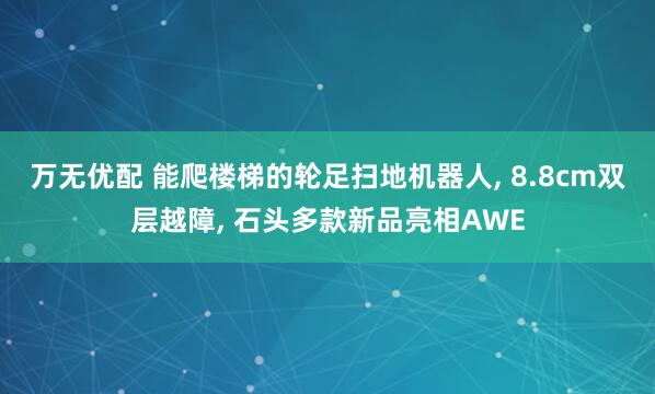 万无优配 能爬楼梯的轮足扫地机器人, 8.8cm双层越障, 石头多款新品亮相AWE