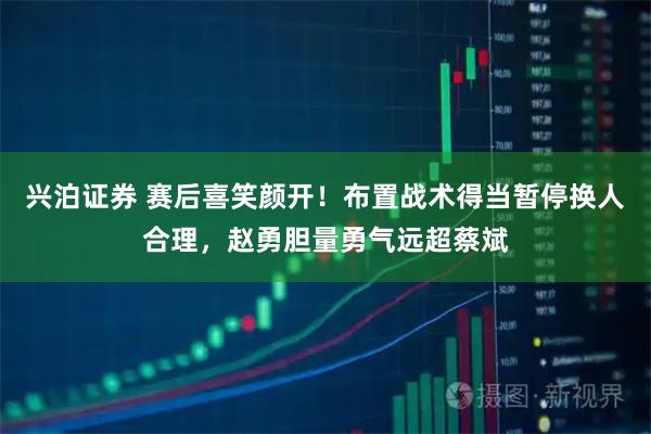 兴泊证券 赛后喜笑颜开！布置战术得当暂停换人合理，赵勇胆量勇气远超蔡斌