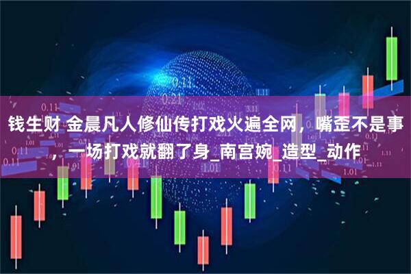钱生财 金晨凡人修仙传打戏火遍全网，嘴歪不是事，一场打戏就翻了身_南宫婉_造型_动作