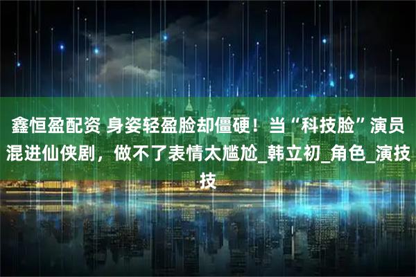 鑫恒盈配资 身姿轻盈脸却僵硬！当“科技脸”演员混进仙侠剧，做不了表情太尴尬_韩立初_角色_演技