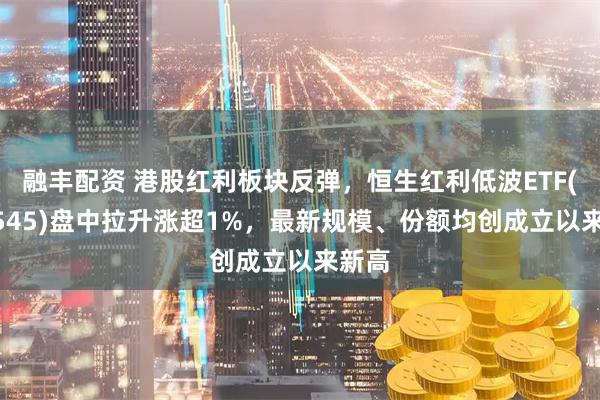 融丰配资 港股红利板块反弹，恒生红利低波ETF(159545)盘中拉升涨超1%，最新规模、份额均创成立以来新高