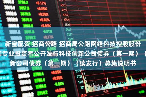 新宝配资 招商公路 招商局公路网络科技控股股份有限公司2025年面向专业投资者公开发行科技创新公司债券（第一期）（续发行）募集说明书