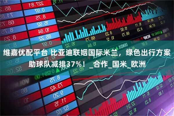 维嘉优配平台 比亚迪联姻国际米兰,绿色出行方案助球队减排37%!_合作_国米_欧洲