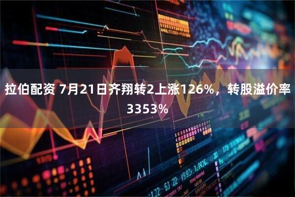 拉伯配资 7月21日齐翔转2上涨126%,转股溢价率3353%