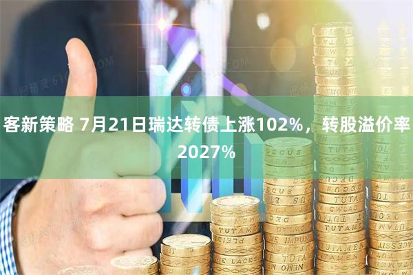客新策略 7月21日瑞达转债上涨102%，转股溢价率2027%