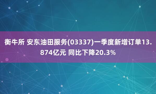 衡牛所 安东油田服务(03337)一季度新增订单13.874亿元 同比下降20.3%