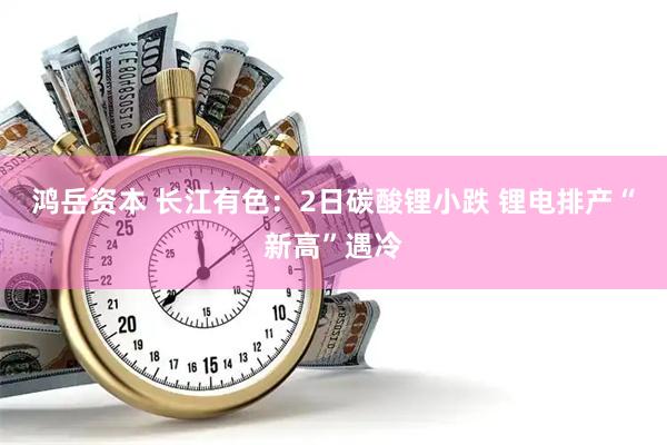 鸿岳资本 长江有色:2日碳酸锂小跌 锂电排产“新高”遇冷