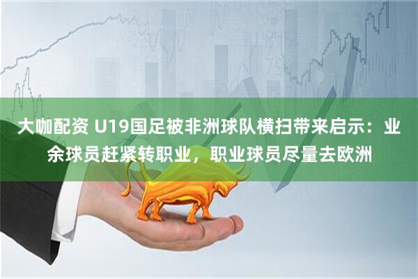 大咖配资 U19国足被非洲球队横扫带来启示:业余球员赶紧转职业,职业球员尽量去欧洲