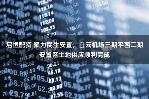 启恒配资 聚力民生安置,白云机场三期平西二期安置区土地供应顺利完成