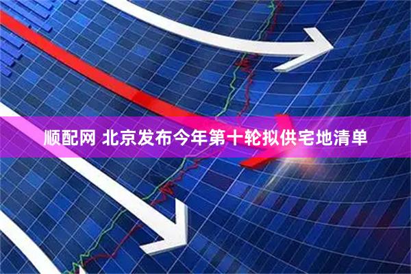 顺配网 北京发布今年第十轮拟供宅地清单