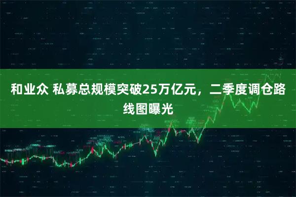和业众 私募总规模突破25万亿元，二季度调仓路线图曝光