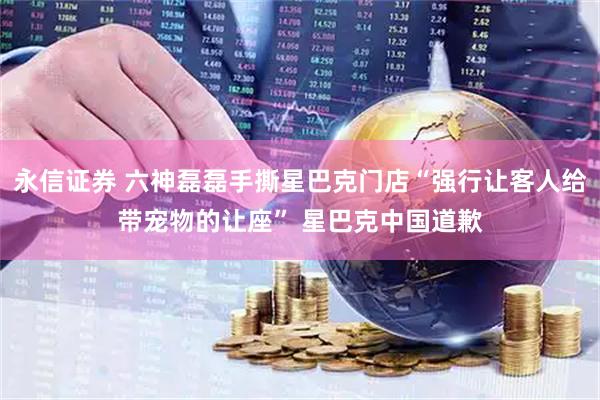 永信证券 六神磊磊手撕星巴克门店“强行让客人给带宠物的让座” 星巴克中国道歉