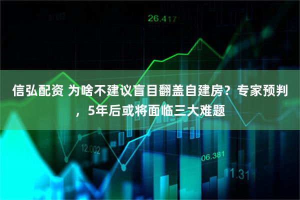 信弘配资 为啥不建议盲目翻盖自建房？专家预判，5年后或将面临三大难题